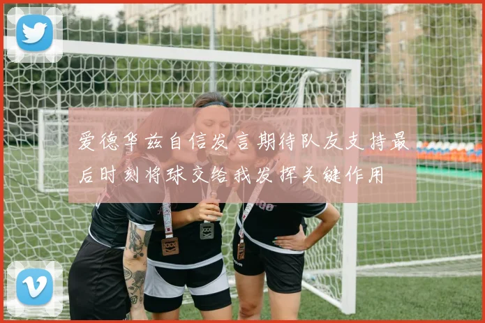 爱德华兹自信发言期待队友支持最后时刻将球交给我发挥关键作用