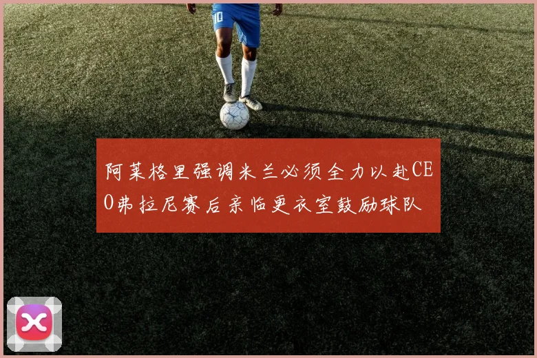 阿莱格里强调米兰必须全力以赴CEO弗拉尼赛后亲临更衣室鼓励球队