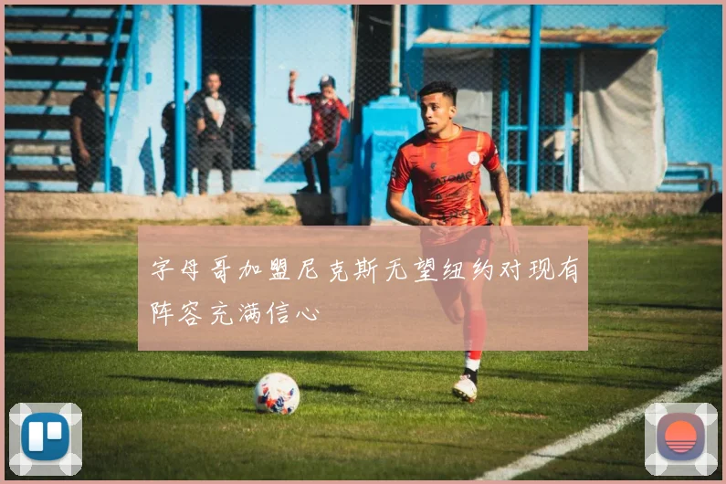 字母哥加盟尼克斯无望纽约对现有阵容充满信心