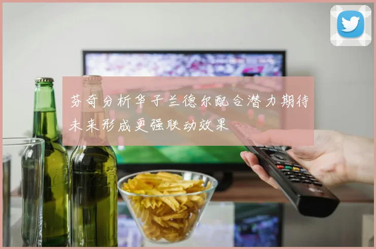 芬奇分析华子兰德尔配合潜力期待未来形成更强联动效果