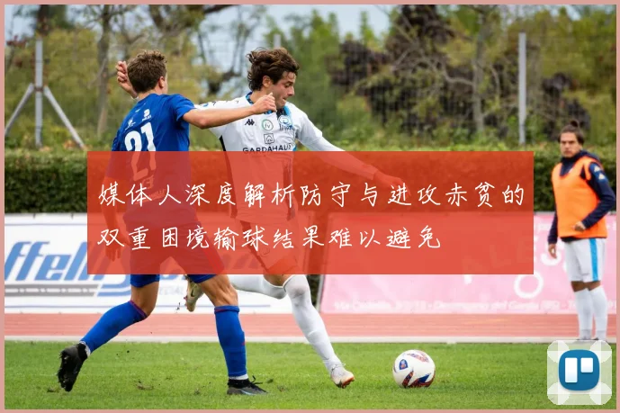 媒体人深度解析防守与进攻赤贫的双重困境输球结果难以避免